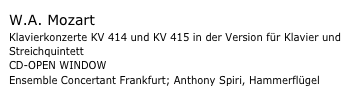W.A. Mozart
Klavierkonzerte KV 414 und KV 415 in der Version für Klavier und Streichquintett
CD-OPEN WINDOW
Ensemble Concertant Frankfurt; Anthony Spiri, Hammerflügel
