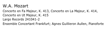 W.A. Mozart
Concerto en Fa Majeur, K. 413, Concerto en La Majeur, K. 414, 
Concerto en Ut Majeur, K. 415
Largo Records 241041-2 Ensemble Concertant Frankfurt; Agnes Guillieron Aullen, Pianoforte