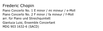 Frederic Chopin
Piano Concerto No. 1 E minor / mi mineur / e-Moll 
Piano Concerto No. 2 F minor / fa mineur / f-Moll arr. für Piano und Streichquintett
Gianluca Luisi, Ensemble Concertant
MDG 903 1632-6 (SACD) 